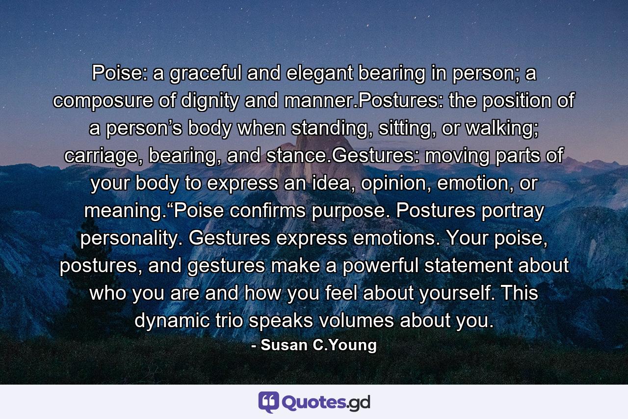 Poise: a graceful and elegant bearing in person; a composure of dignity and manner.Postures: the position of a person’s body when standing, sitting, or walking; carriage, bearing, and stance.Gestures: moving parts of your body to express an idea, opinion, emotion, or meaning.“Poise confirms purpose. Postures portray personality. Gestures express emotions. Your poise, postures, and gestures make a powerful statement about who you are and how you feel about yourself. This dynamic trio speaks volumes about you. - Quote by Susan C.Young