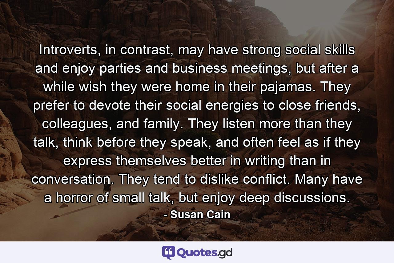 Introverts, in contrast, may have strong social skills and enjoy parties and business meetings, but after a while wish they were home in their pajamas. They prefer to devote their social energies to close friends, colleagues, and family. They listen more than they talk, think before they speak, and often feel as if they express themselves better in writing than in conversation. They tend to dislike conflict. Many have a horror of small talk, but enjoy deep discussions. - Quote by Susan Cain