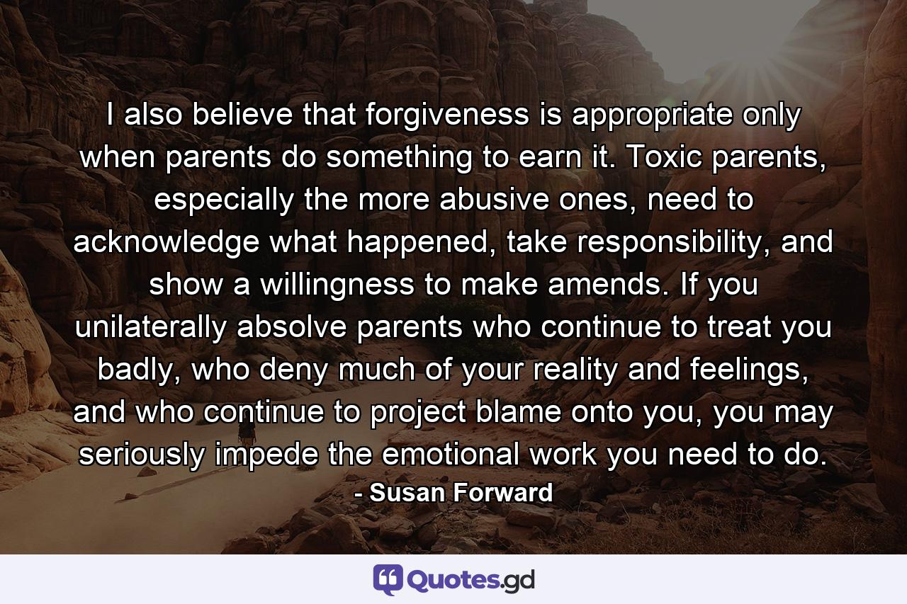 I also believe that forgiveness is appropriate only when parents do something to earn it. Toxic parents, especially the more abusive ones, need to acknowledge what happened, take responsibility, and show a willingness to make amends. If you unilaterally absolve parents who continue to treat you badly, who deny much of your reality and feelings, and who continue to project blame onto you, you may seriously impede the emotional work you need to do. - Quote by Susan Forward