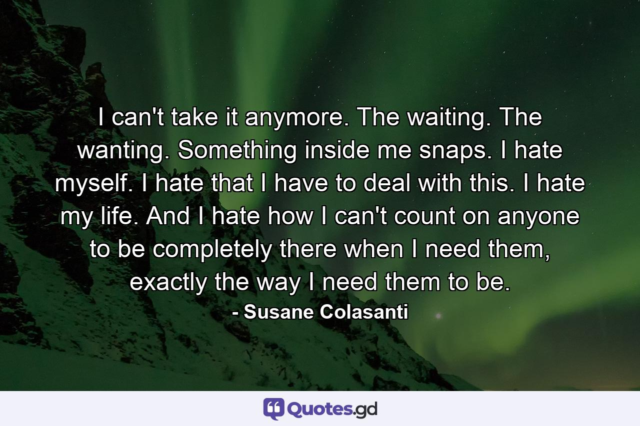 I can't take it anymore. The waiting. The wanting. Something inside me snaps. I hate myself. I hate that I have to deal with this. I hate my life. And I hate how I can't count on anyone to be completely there when I need them, exactly the way I need them to be. - Quote by Susane Colasanti