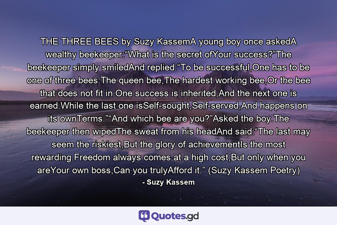 THE THREE BEES by Suzy KassemA young boy once askedA wealthy beekeeper:“What is the secret ofYour success?”The beekeeper simply smiledAnd replied:“To be successful,One has to be one of three bees:The queen bee,The hardest working bee,Or the bee that does not fit in.One success is inherited,And the next one is earned.While the last one isSelf-sought,Self-served,And happens on its ownTerms.”“And which bee are you?”Asked the boy.The beekeeper then wipedThe sweat from his headAnd said:“The last may seem the riskiest,But the glory of achievementIs the most rewarding.Freedom always comes at a high cost,But only when you areYour own boss,Can you trulyAfford it.” (Suzy Kassem Poetry) - Quote by Suzy Kassem