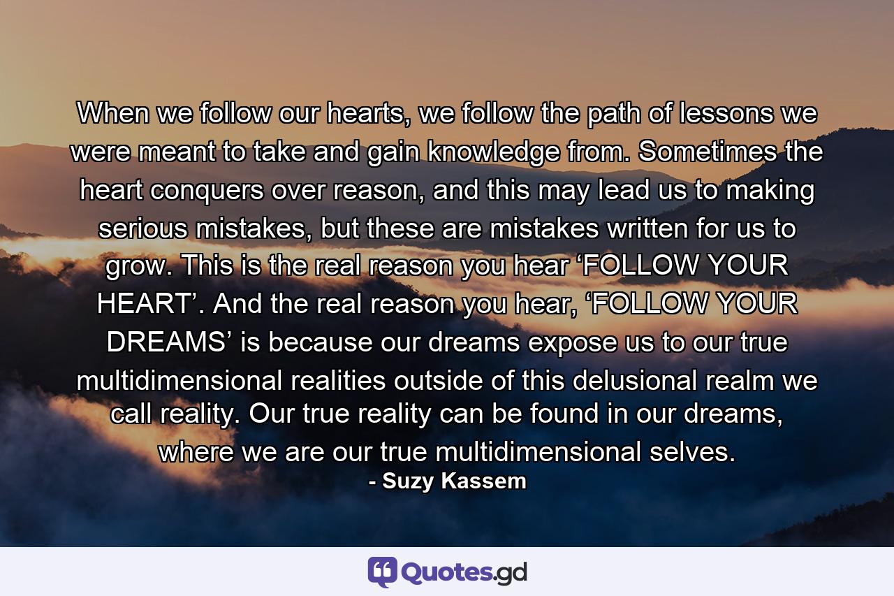 When we follow our hearts, we follow the path of lessons we were meant to take and gain knowledge from. Sometimes the heart conquers over reason, and this may lead us to making serious mistakes, but these are mistakes written for us to grow. This is the real reason you hear ‘FOLLOW YOUR HEART’. And the real reason you hear, ‘FOLLOW YOUR DREAMS’ is because our dreams expose us to our true multidimensional realities outside of this delusional realm we call reality. Our true reality can be found in our dreams, where we are our true multidimensional selves. - Quote by Suzy Kassem