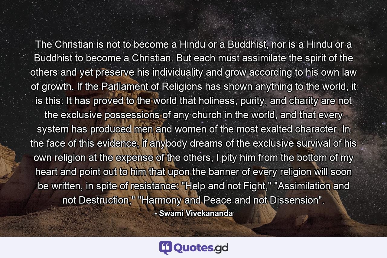 The Christian is not to become a Hindu or a Buddhist, nor is a Hindu or a Buddhist to become a Christian. But each must assimilate the spirit of the others and yet preserve his individuality and grow according to his own law of growth. If the Parliament of Religions has shown anything to the world, it is this: It has proved to the world that holiness, purity, and charity are not the exclusive possessions of any church in the world, and that every system has produced men and women of the most exalted character. In the face of this evidence, if anybody dreams of the exclusive survival of his own religion at the expense of the others, I pity him from the bottom of my heart and point out to him that upon the banner of every religion will soon be written, in spite of resistance: 