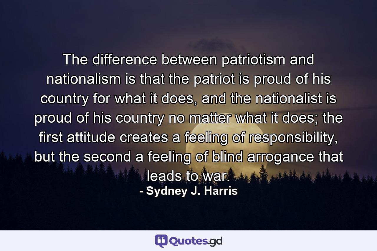 The difference between patriotism and nationalism is that the patriot is proud of his country for what it does, and the nationalist is proud of his country no matter what it does; the first attitude creates a feeling of responsibility, but the second a feeling of blind arrogance that leads to war. - Quote by Sydney J. Harris