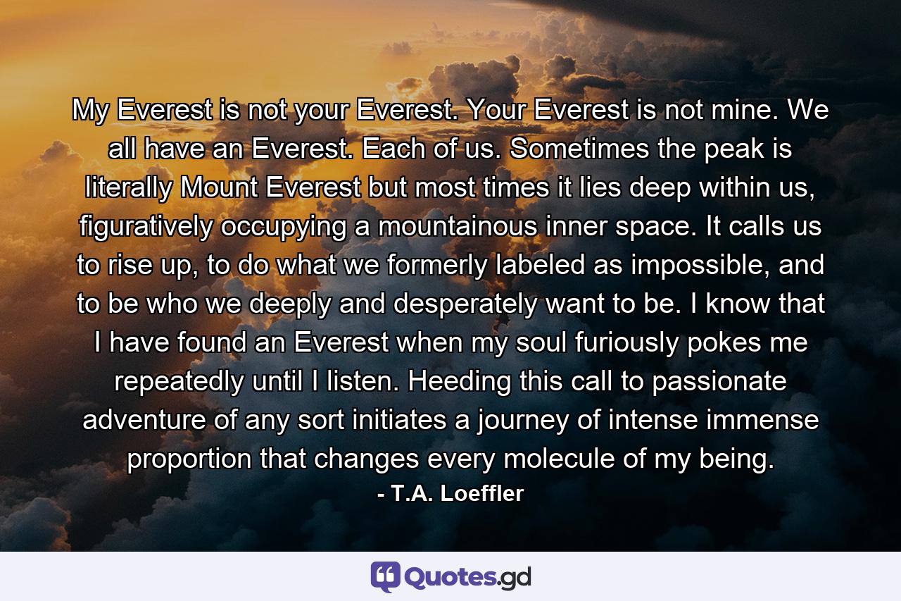 My Everest is not your Everest. Your Everest is not mine. We all have an Everest. Each of us. Sometimes the peak is literally Mount Everest but most times it lies deep within us, figuratively occupying a mountainous inner space. It calls us to rise up, to do what we formerly labeled as impossible, and to be who we deeply and desperately want to be. I know that I have found an Everest when my soul furiously pokes me repeatedly until I listen. Heeding this call to passionate adventure of any sort initiates a journey of intense immense proportion that changes every molecule of my being. - Quote by T.A. Loeffler