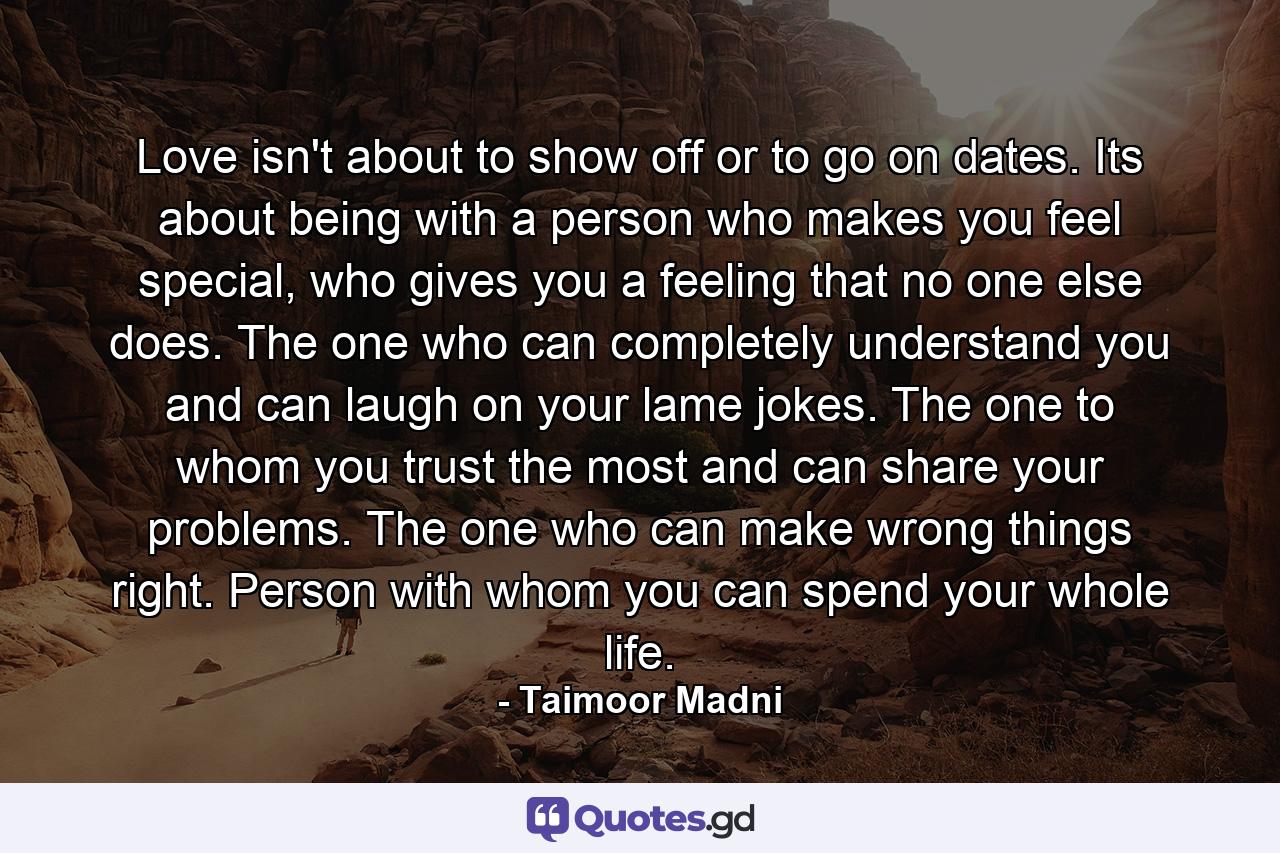 Love isn't about to show off or to go on dates. Its about being with a person who makes you feel special, who gives you a feeling that no one else does. The one who can completely understand you and can laugh on your lame jokes. The one to whom you trust the most and can share your problems. The one who can make wrong things right. Person with whom you can spend your whole life. - Quote by Taimoor Madni
