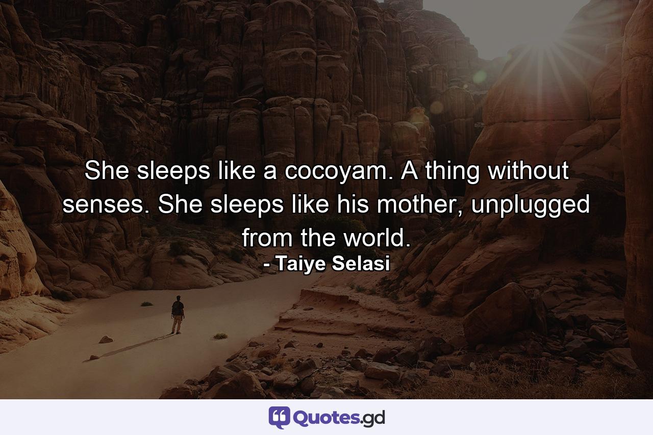 She sleeps like a cocoyam. A thing without senses. She sleeps like his mother, unplugged from the world. - Quote by Taiye Selasi