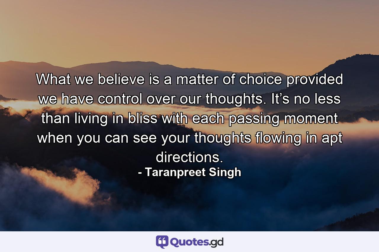 What we believe is a matter of choice provided we have control over our thoughts. It’s no less than living in bliss with each passing moment when you can see your thoughts flowing in apt directions. - Quote by Taranpreet Singh