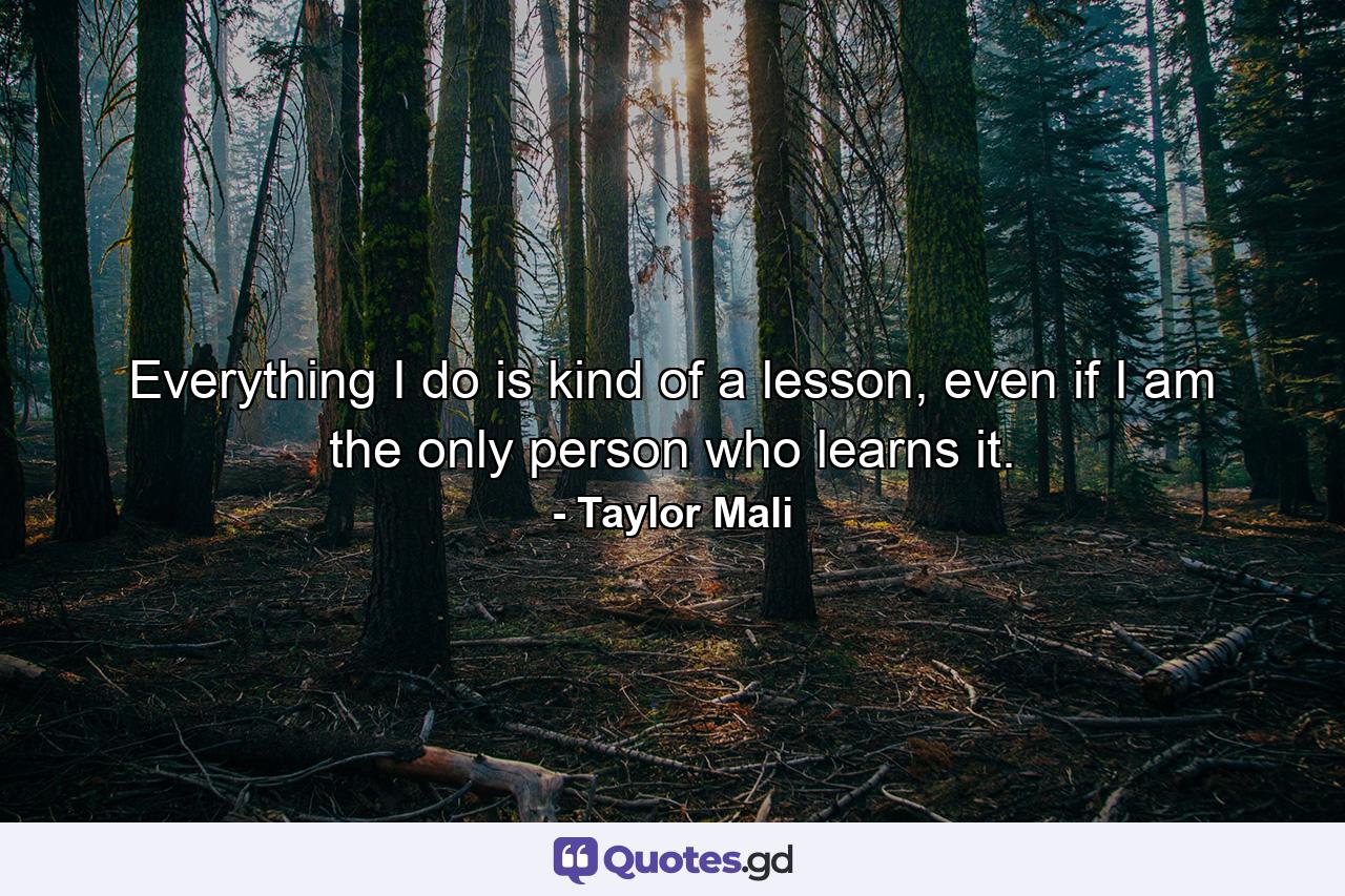 Everything I do is kind of a lesson, even if I am the only person who learns it. - Quote by Taylor Mali