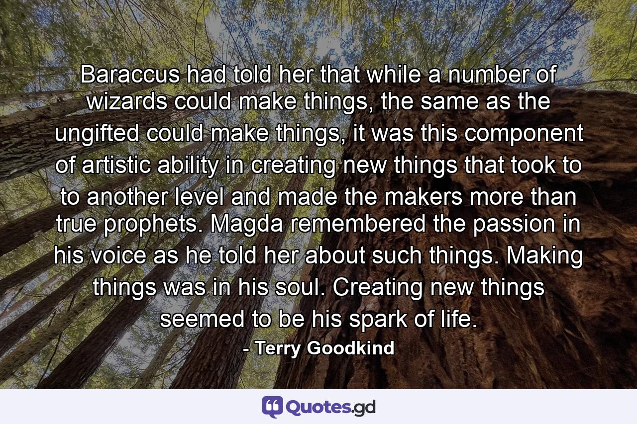 Baraccus had told her that while a number of wizards could make things, the same as the ungifted could make things, it was this component of artistic ability in creating new things that took to to another level and made the makers more than true prophets. Magda remembered the passion in his voice as he told her about such things. Making things was in his soul. Creating new things seemed to be his spark of life. - Quote by Terry Goodkind