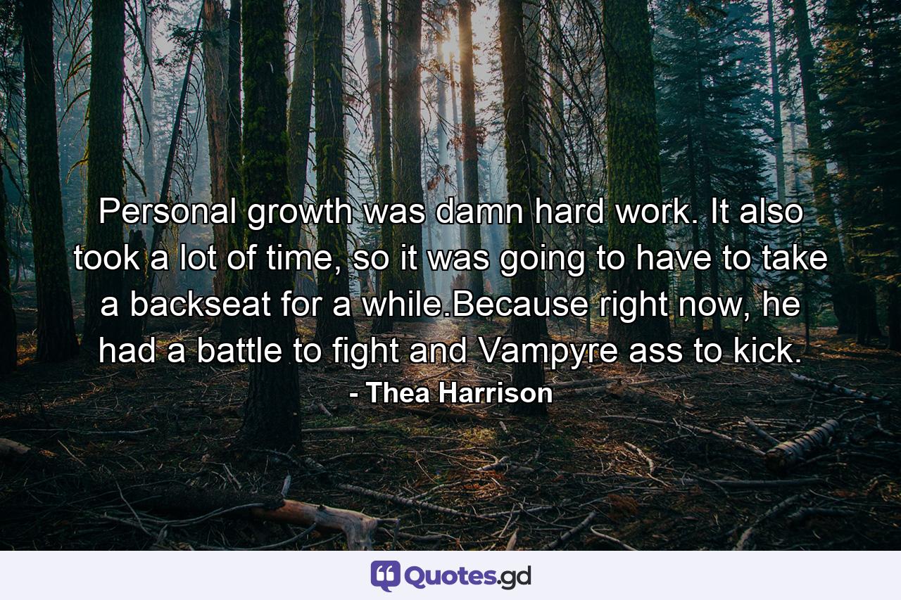 Personal growth was damn hard work. It also took a lot of time, so it was going to have to take a backseat for a while.Because right now, he had a battle to fight and Vampyre ass to kick. - Quote by Thea Harrison