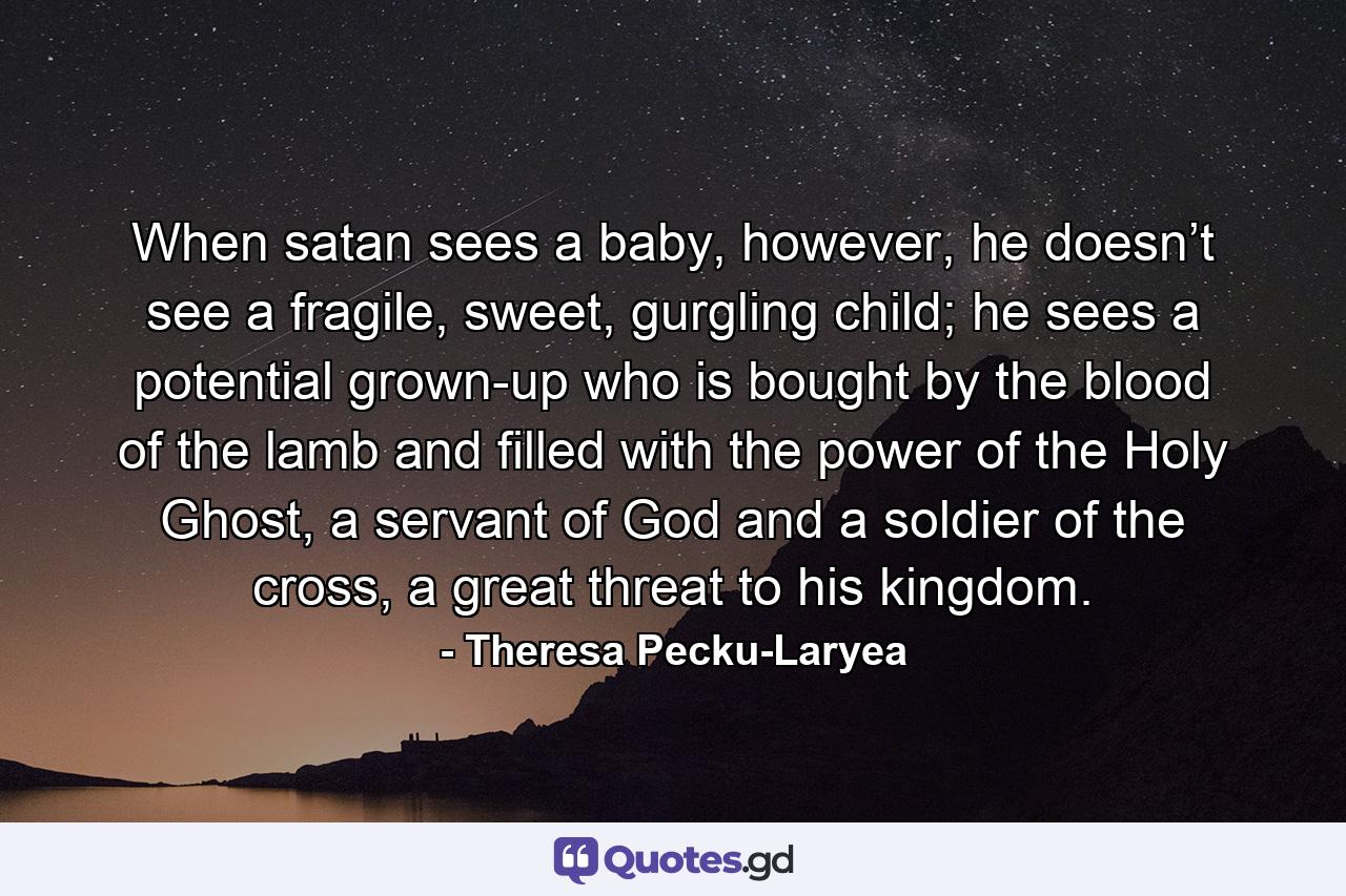 When satan sees a baby, however, he doesn’t see a fragile, sweet, gurgling child; he sees a potential grown-up who is bought by the blood of the lamb and filled with the power of the Holy Ghost, a servant of God and a soldier of the cross, a great threat to his kingdom. - Quote by Theresa Pecku-Laryea