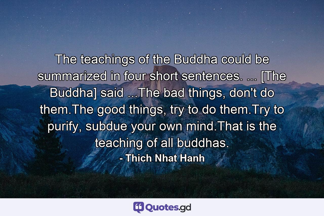 The teachings of the Buddha could be summarized in four short sentences. ... [The Buddha] said ...The bad things, don't do them.The good things, try to do them.Try to purify, subdue your own mind.That is the teaching of all buddhas. - Quote by Thich Nhat Hanh