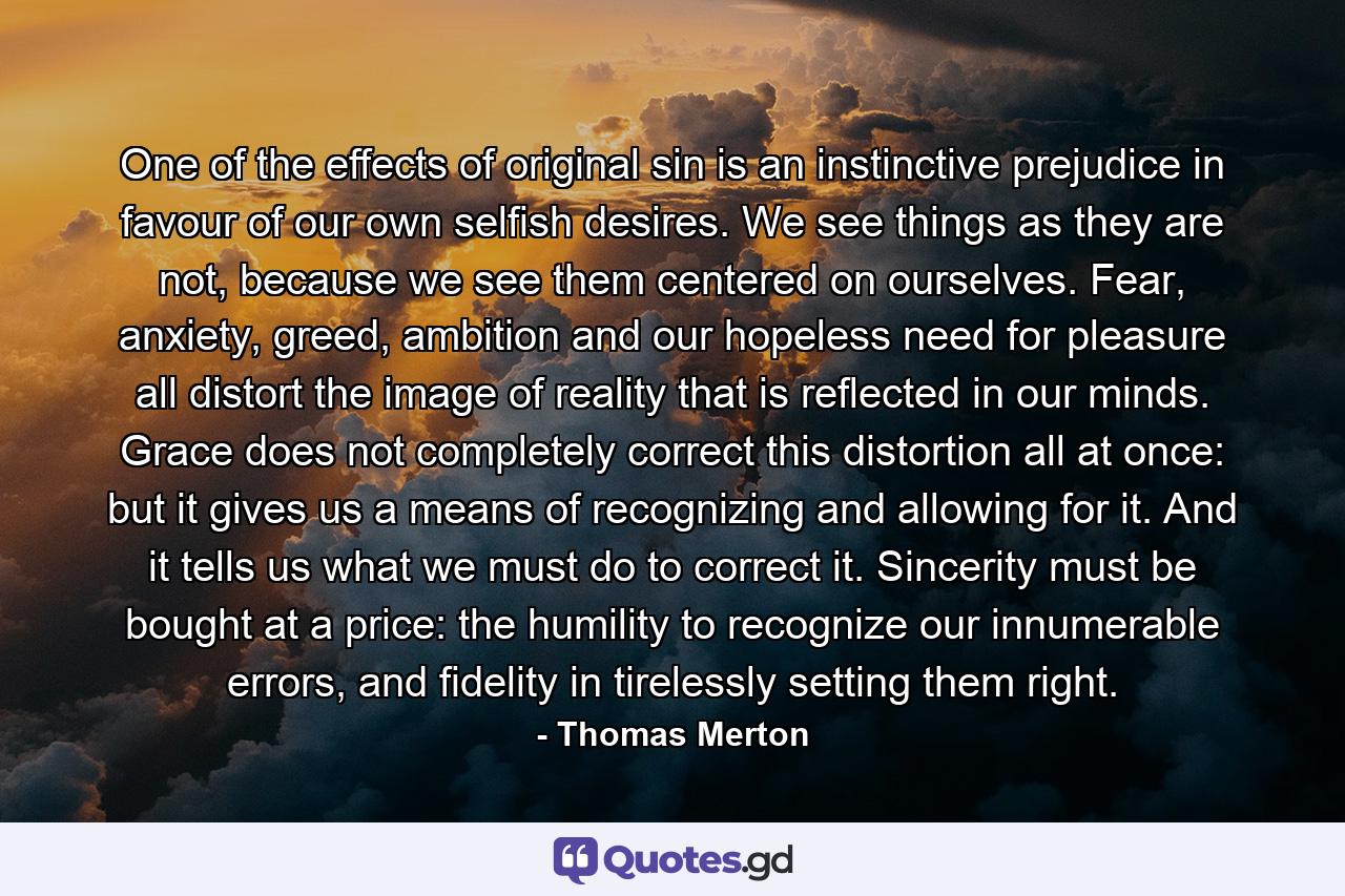 One of the effects of original sin is an instinctive prejudice in favour of our own selfish desires. We see things as they are not, because we see them centered on ourselves. Fear, anxiety, greed, ambition and our hopeless need for pleasure all distort the image of reality that is reflected in our minds. Grace does not completely correct this distortion all at once: but it gives us a means of recognizing and allowing for it. And it tells us what we must do to correct it. Sincerity must be bought at a price: the humility to recognize our innumerable errors, and fidelity in tirelessly setting them right. - Quote by Thomas Merton