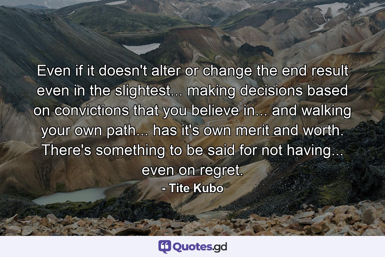 Even if it doesn't alter or change the end result even in the slightest... making decisions based on convictions that you believe in... and walking your own path... has it's own merit and worth. There's something to be said for not having... even on regret. - Quote by Tite Kubo