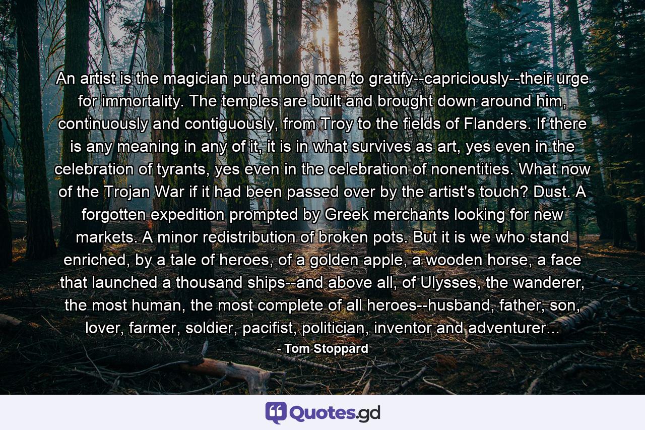 An artist is the magician put among men to gratify--capriciously--their urge for immortality. The temples are built and brought down around him, continuously and contiguously, from Troy to the fields of Flanders. If there is any meaning in any of it, it is in what survives as art, yes even in the celebration of tyrants, yes even in the celebration of nonentities. What now of the Trojan War if it had been passed over by the artist's touch? Dust. A forgotten expedition prompted by Greek merchants looking for new markets. A minor redistribution of broken pots. But it is we who stand enriched, by a tale of heroes, of a golden apple, a wooden horse, a face that launched a thousand ships--and above all, of Ulysses, the wanderer, the most human, the most complete of all heroes--husband, father, son, lover, farmer, soldier, pacifist, politician, inventor and adventurer... - Quote by Tom Stoppard