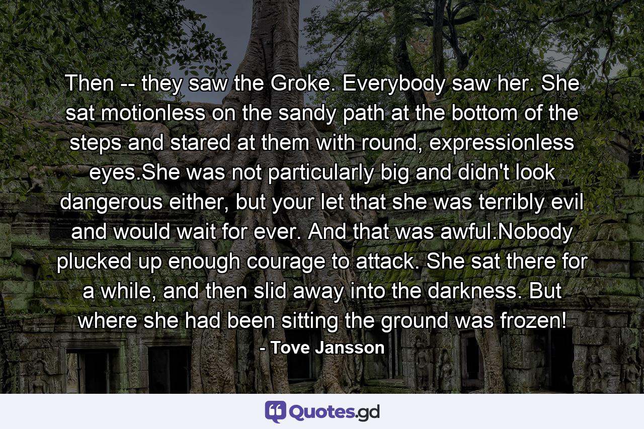 Then -- they saw the Groke. Everybody saw her. She sat motionless on the sandy path at the bottom of the steps and stared at them with round, expressionless eyes.She was not particularly big and didn't look dangerous either, but your let that she was terribly evil and would wait for ever. And that was awful.Nobody plucked up enough courage to attack. She sat there for a while, and then slid away into the darkness. But where she had been sitting the ground was frozen! - Quote by Tove Jansson