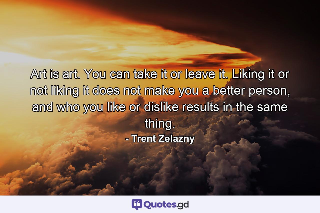 Art is art. You can take it or leave it. Liking it or not liking it does not make you a better person, and who you like or dislike results in the same thing. - Quote by Trent Zelazny