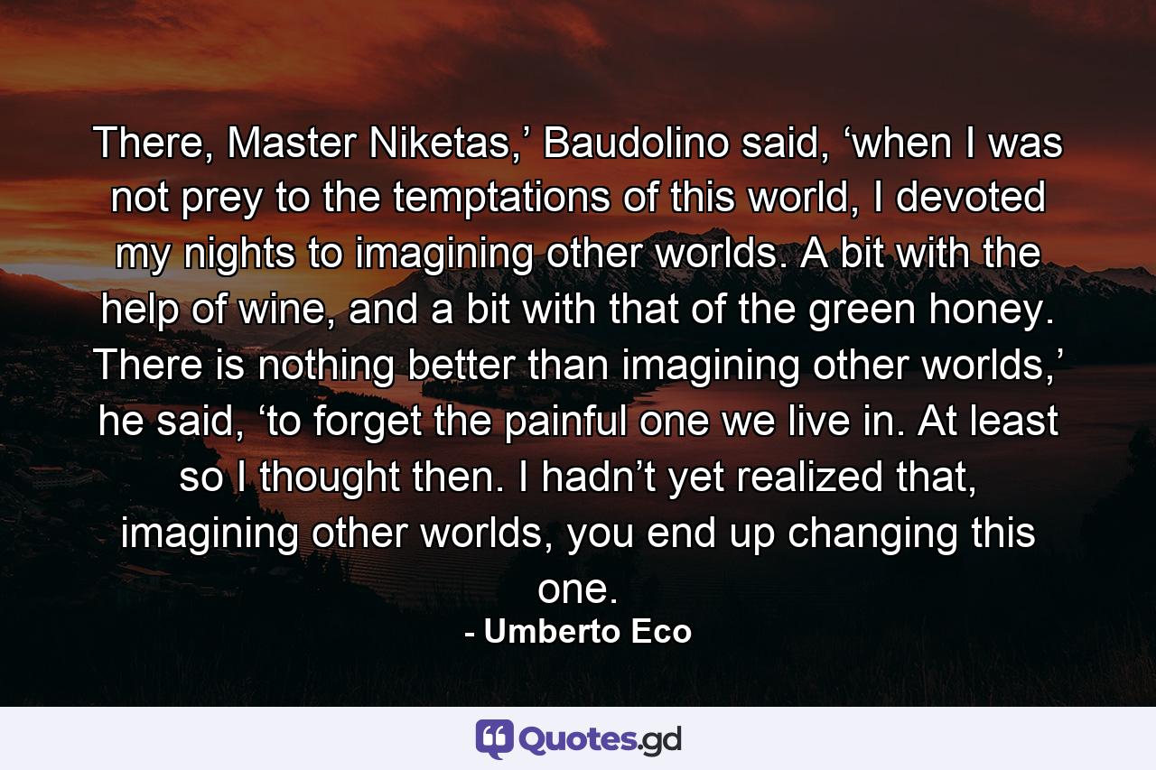 There, Master Niketas,’ Baudolino said, ‘when I was not prey to the temptations of this world, I devoted my nights to imagining other worlds. A bit with the help of wine, and a bit with that of the green honey. There is nothing better than imagining other worlds,’ he said, ‘to forget the painful one we live in. At least so I thought then. I hadn’t yet realized that, imagining other worlds, you end up changing this one. - Quote by Umberto Eco