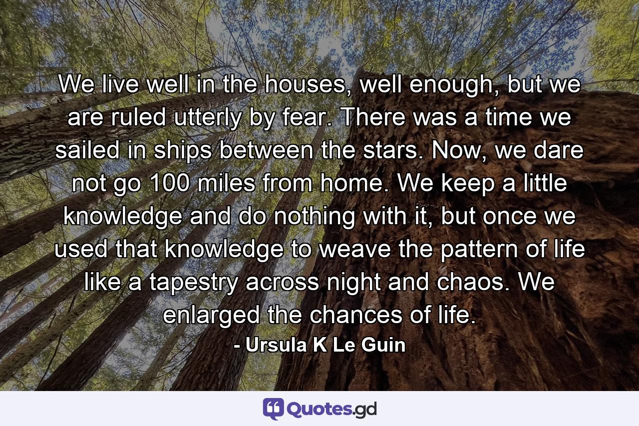 We live well in the houses, well enough, but we are ruled utterly by fear. There was a time we sailed in ships between the stars. Now, we dare not go 100 miles from home. We keep a little knowledge and do nothing with it, but once we used that knowledge to weave the pattern of life like a tapestry across night and chaos. We enlarged the chances of life. - Quote by Ursula K Le Guin