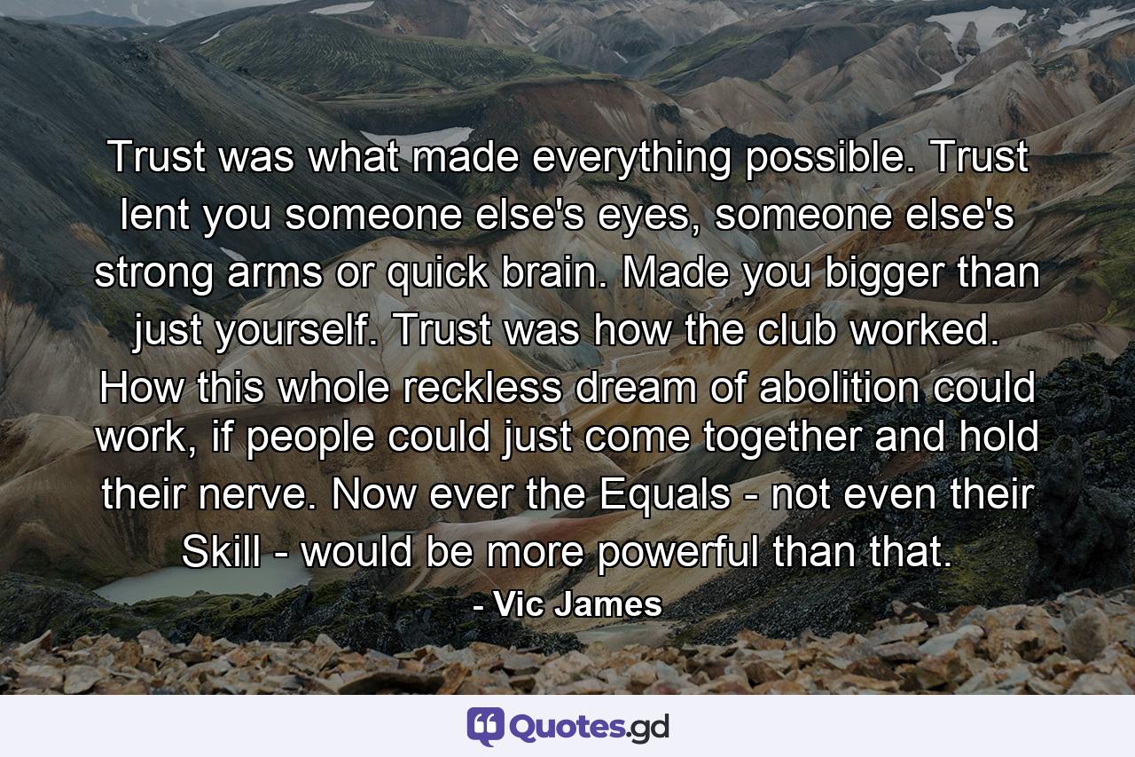 Trust was what made everything possible. Trust lent you someone else's eyes, someone else's strong arms or quick brain. Made you bigger than just yourself. Trust was how the club worked. How this whole reckless dream of abolition could work, if people could just come together and hold their nerve. Now ever the Equals - not even their Skill - would be more powerful than that. - Quote by Vic James