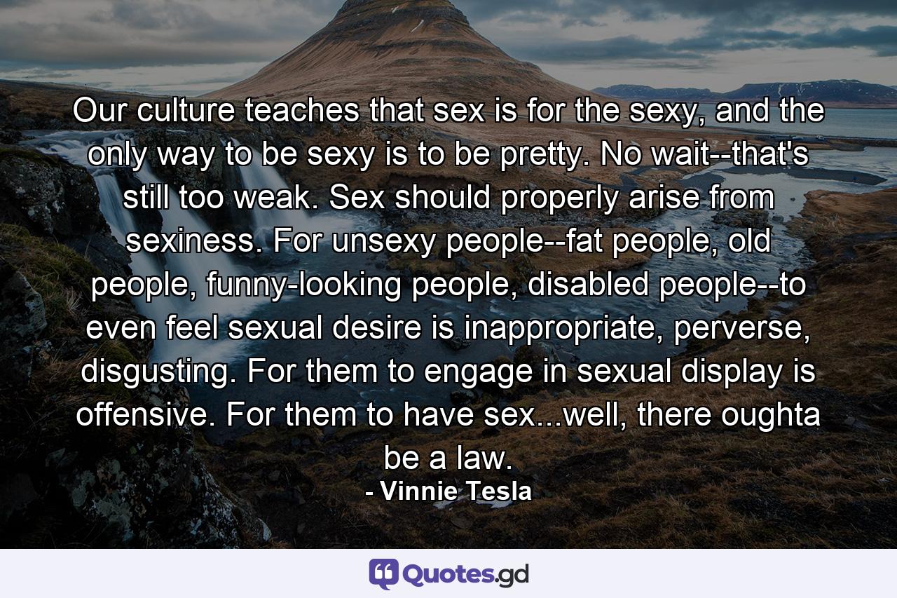 Our culture teaches that sex is for the sexy, and the only way to be sexy is to be pretty. No wait--that's still too weak. Sex should properly arise from sexiness. For unsexy people--fat people, old people, funny-looking people, disabled people--to even feel sexual desire is inappropriate, perverse, disgusting. For them to engage in sexual display is offensive. For them to have sex...well, there oughta be a law. - Quote by Vinnie Tesla