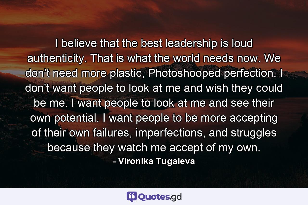 I believe that the best leadership is loud authenticity. That is what the world needs now. We don’t need more plastic, Photoshooped perfection. I don’t want people to look at me and wish they could be me. I want people to look at me and see their own potential. I want people to be more accepting of their own failures, imperfections, and struggles because they watch me accept of my own. - Quote by Vironika Tugaleva