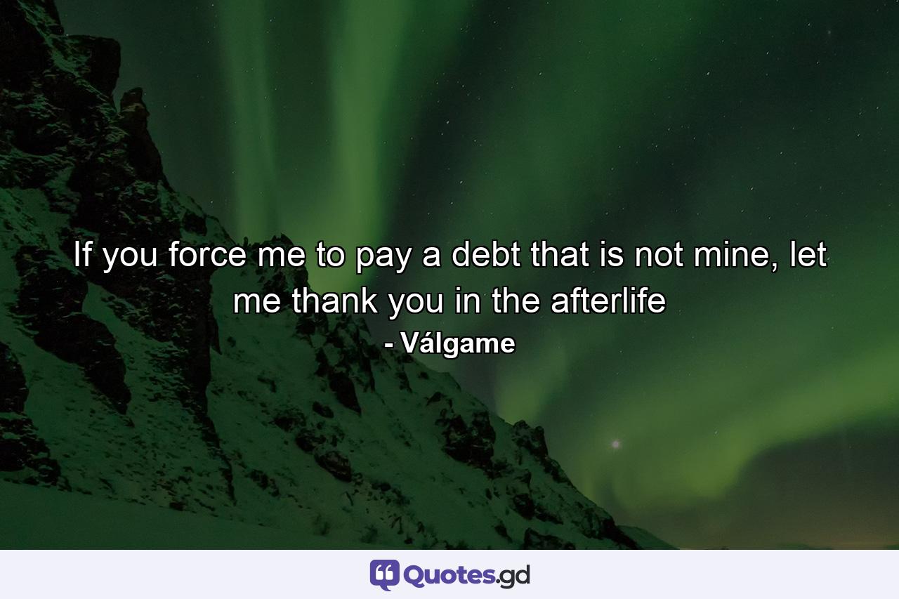 If you force me to pay a debt that is not mine, let me thank you in the afterlife - Quote by Válgame