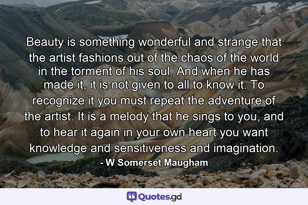 Beauty is something wonderful and strange that the artist fashions out of the chaos of the world in the torment of his soul. And when he has made it, it is not given to all to know it. To recognize it you must repeat the adventure of the artist. It is a melody that he sings to you, and to hear it again in your own heart you want knowledge and sensitiveness and imagination. - Quote by W Somerset Maugham