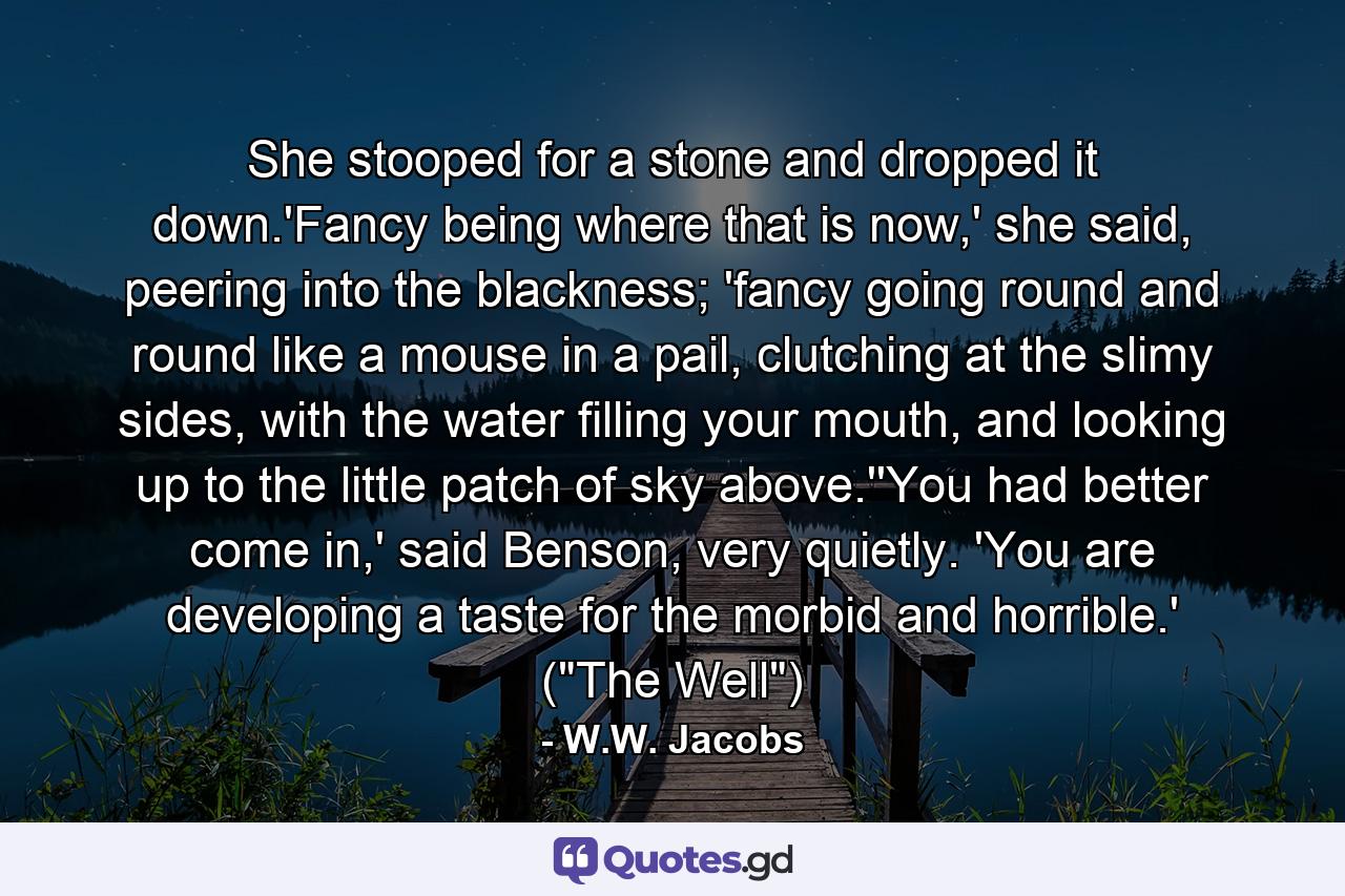 She stooped for a stone and dropped it down.'Fancy being where that is now,' she said, peering into the blackness; 'fancy going round and round like a mouse in a pail, clutching at the slimy sides, with the water filling your mouth, and looking up to the little patch of sky above.''You had better come in,' said Benson, very quietly. 'You are developing a taste for the morbid and horrible.' (