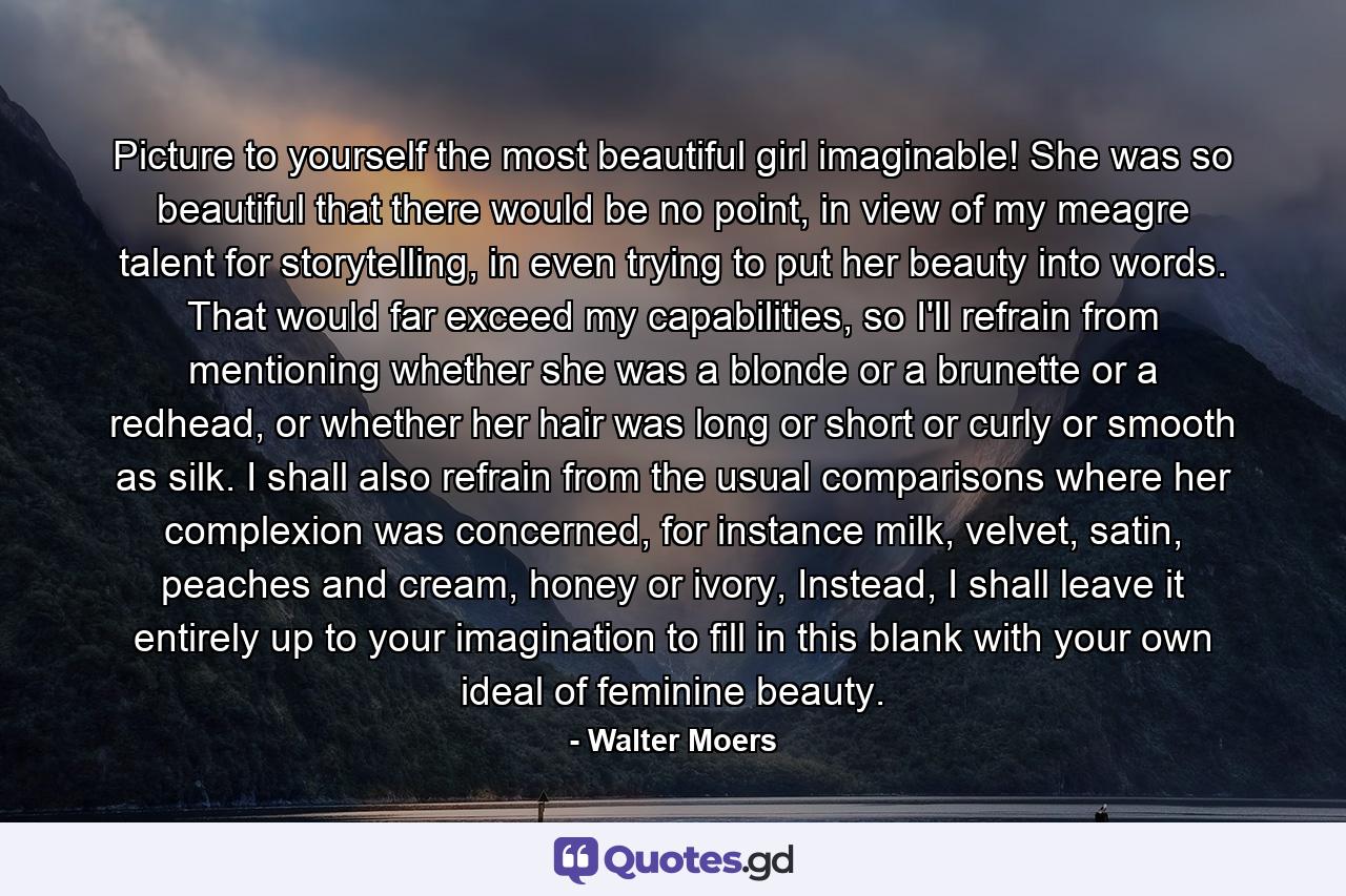 Picture to yourself the most beautiful girl imaginable! She was so beautiful that there would be no point, in view of my meagre talent for storytelling, in even trying to put her beauty into words. That would far exceed my capabilities, so I'll refrain from mentioning whether she was a blonde or a brunette or a redhead, or whether her hair was long or short or curly or smooth as silk. I shall also refrain from the usual comparisons where her complexion was concerned, for instance milk, velvet, satin, peaches and cream, honey or ivory, Instead, I shall leave it entirely up to your imagination to fill in this blank with your own ideal of feminine beauty. - Quote by Walter Moers