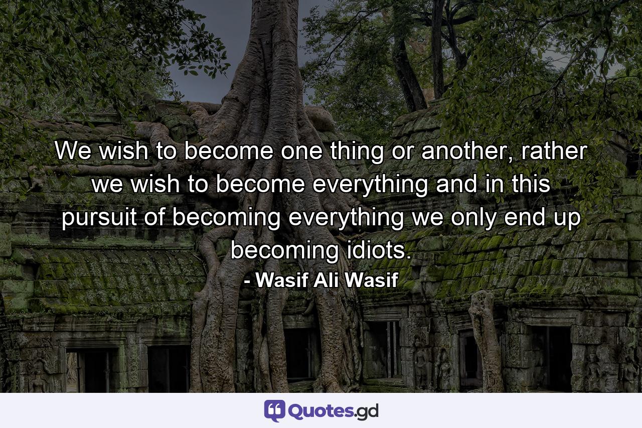 We wish to become one thing or another, rather we wish to become everything and in this pursuit of becoming everything we only end up becoming idiots. - Quote by Wasif Ali Wasif