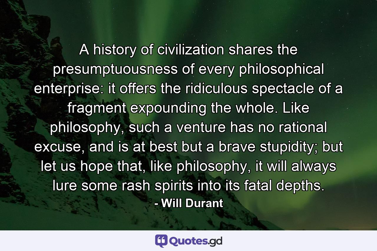 A history of civilization shares the presumptuousness of every philosophical enterprise: it offers the ridiculous spectacle of a fragment expounding the whole. Like philosophy, such a venture has no rational excuse, and is at best but a brave stupidity; but let us hope that, like philosophy, it will always lure some rash spirits into its fatal depths. - Quote by Will Durant