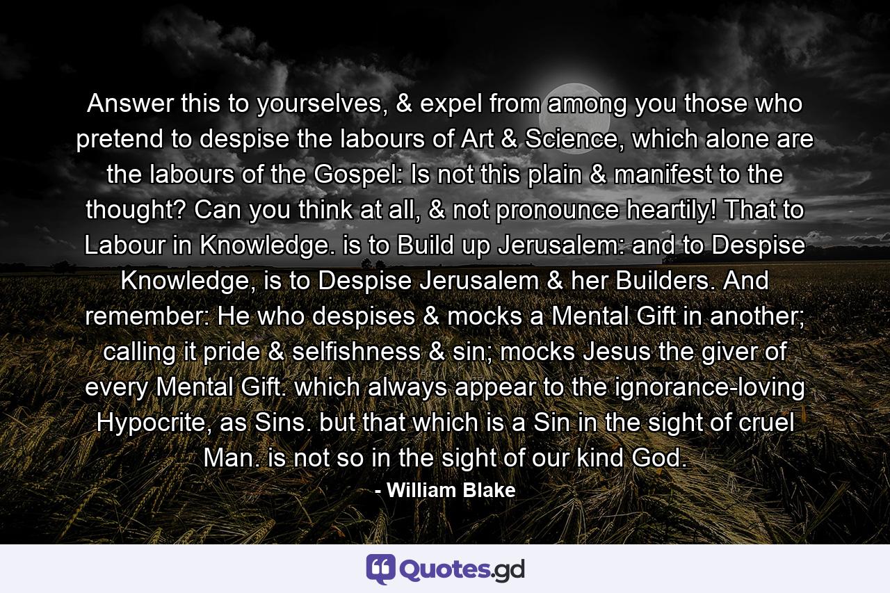 Answer this to yourselves, & expel from among you those who pretend to despise the labours of Art & Science, which alone are the labours of the Gospel: Is not this plain & manifest to the thought? Can you think at all, & not pronounce heartily! That to Labour in Knowledge. is to Build up Jerusalem: and to Despise Knowledge, is to Despise Jerusalem & her Builders. And remember: He who despises & mocks a Mental Gift in another; calling it pride & selfishness & sin; mocks Jesus the giver of every Mental Gift. which always appear to the ignorance-loving Hypocrite, as Sins. but that which is a Sin in the sight of cruel Man. is not so in the sight of our kind God. - Quote by William Blake