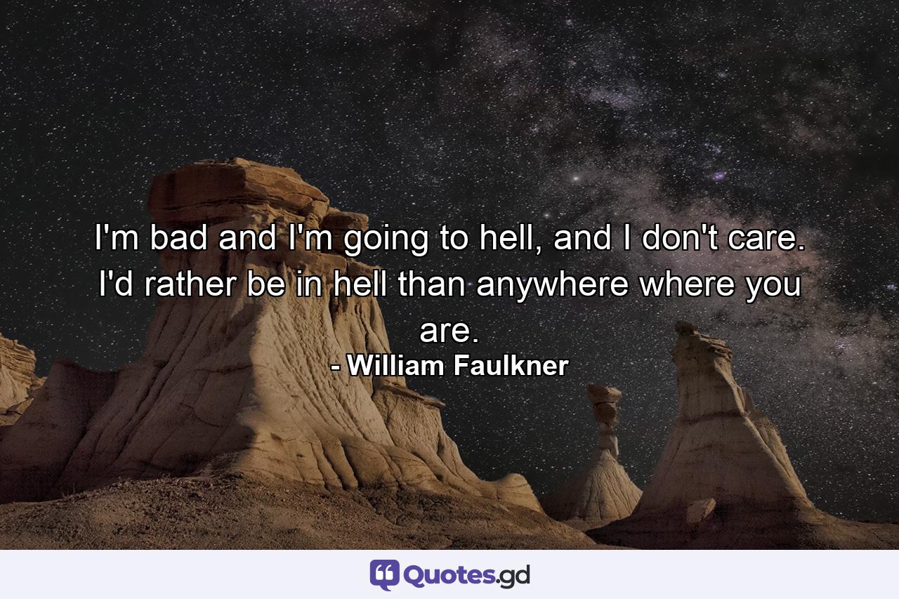 I'm bad and I'm going to hell, and I don't care. I'd rather be in hell than anywhere where you are. - Quote by William Faulkner