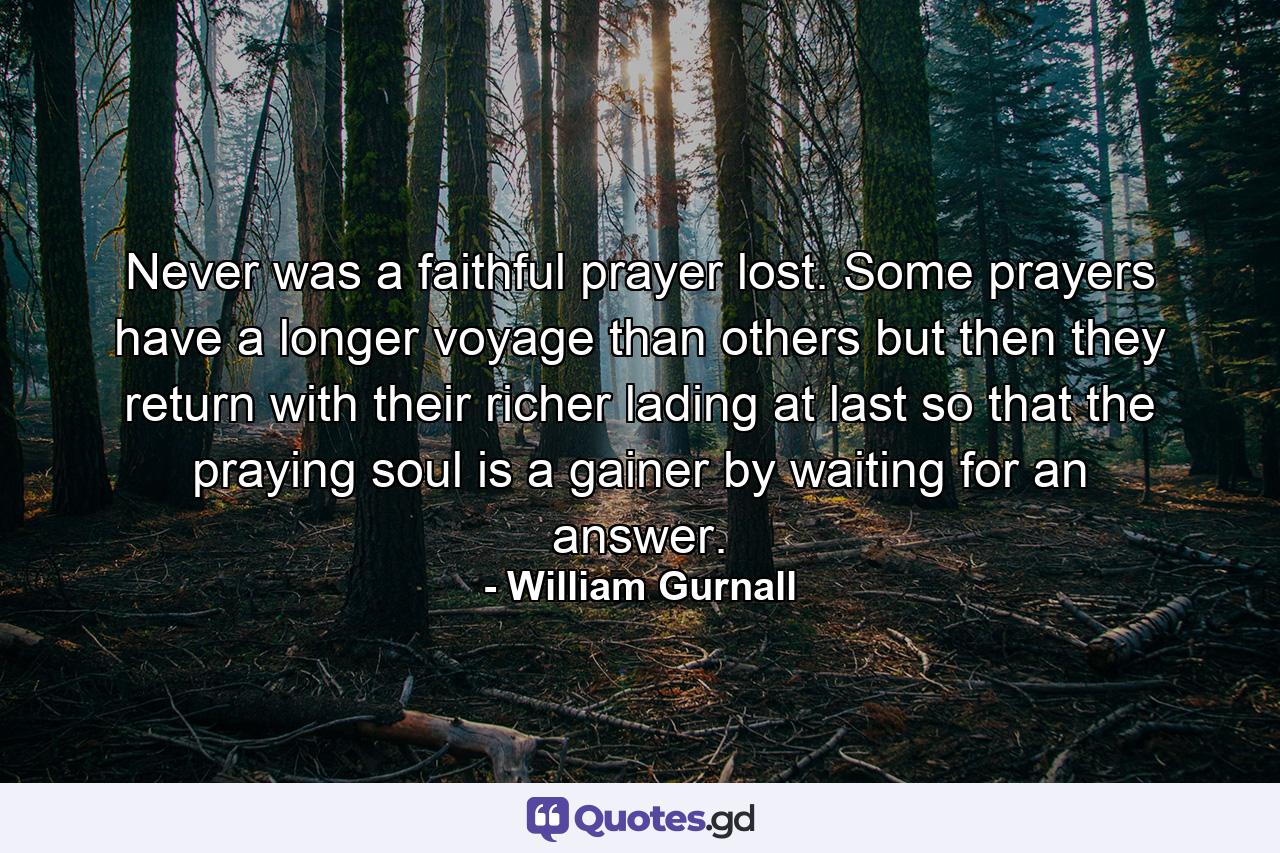 Never was a faithful prayer lost. Some prayers have a longer voyage than others  but then they return with their richer lading at last  so that the praying soul is a gainer by waiting for an answer. - Quote by William Gurnall