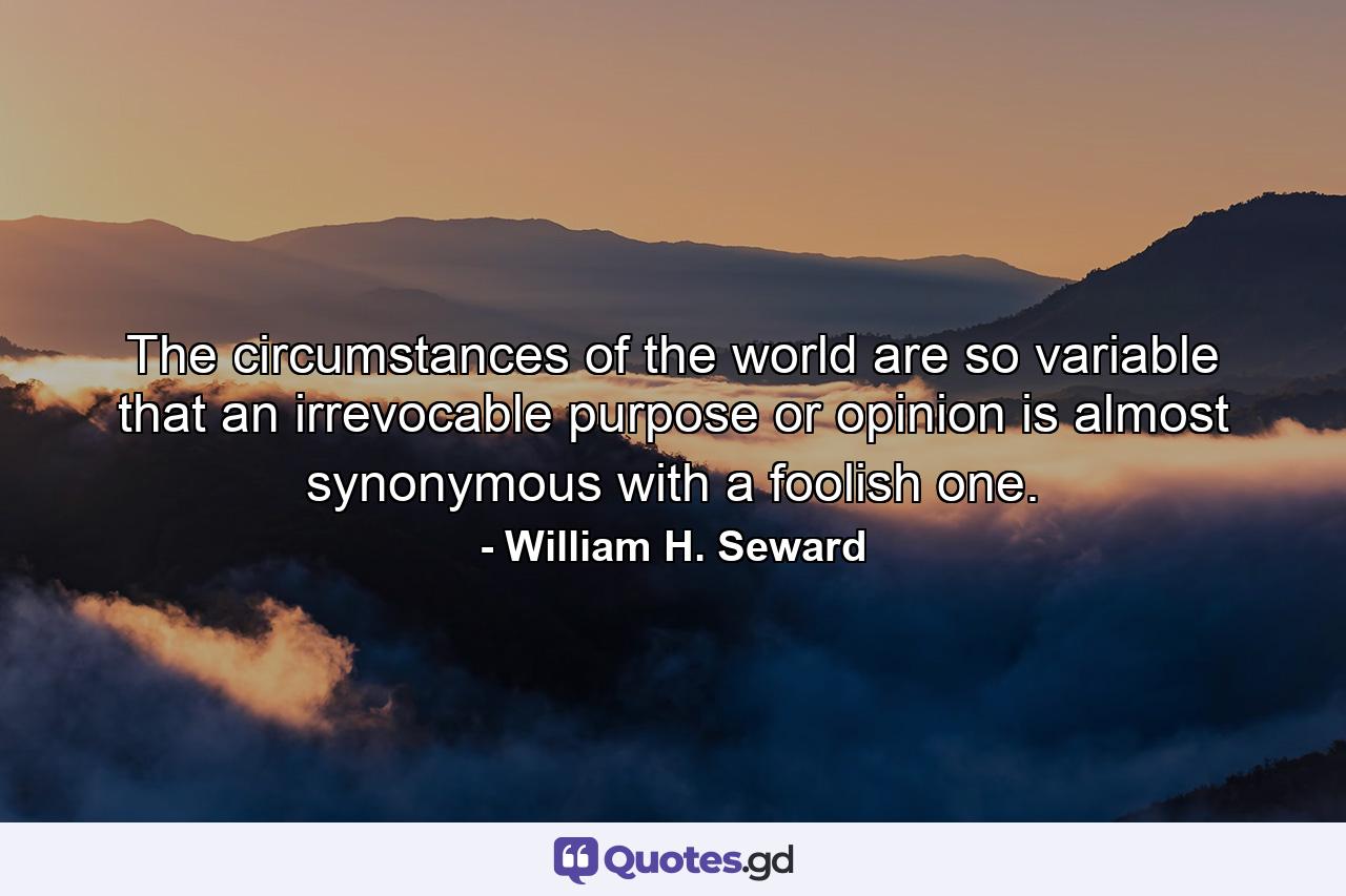 The circumstances of the world are so variable that an irrevocable purpose or opinion is almost synonymous with a foolish one. - Quote by William H. Seward