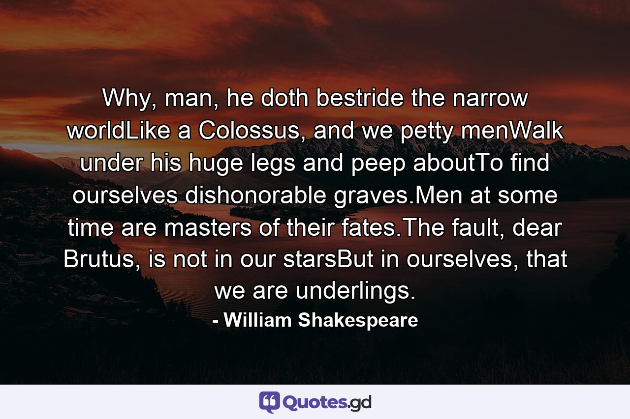 Why, man, he doth bestride the narrow worldLike a Colossus, and we petty menWalk under his huge legs and peep aboutTo find ourselves dishonorable graves.Men at some time are masters of their fates.The fault, dear Brutus, is not in our starsBut in ourselves, that we are underlings. - Quote by William Shakespeare