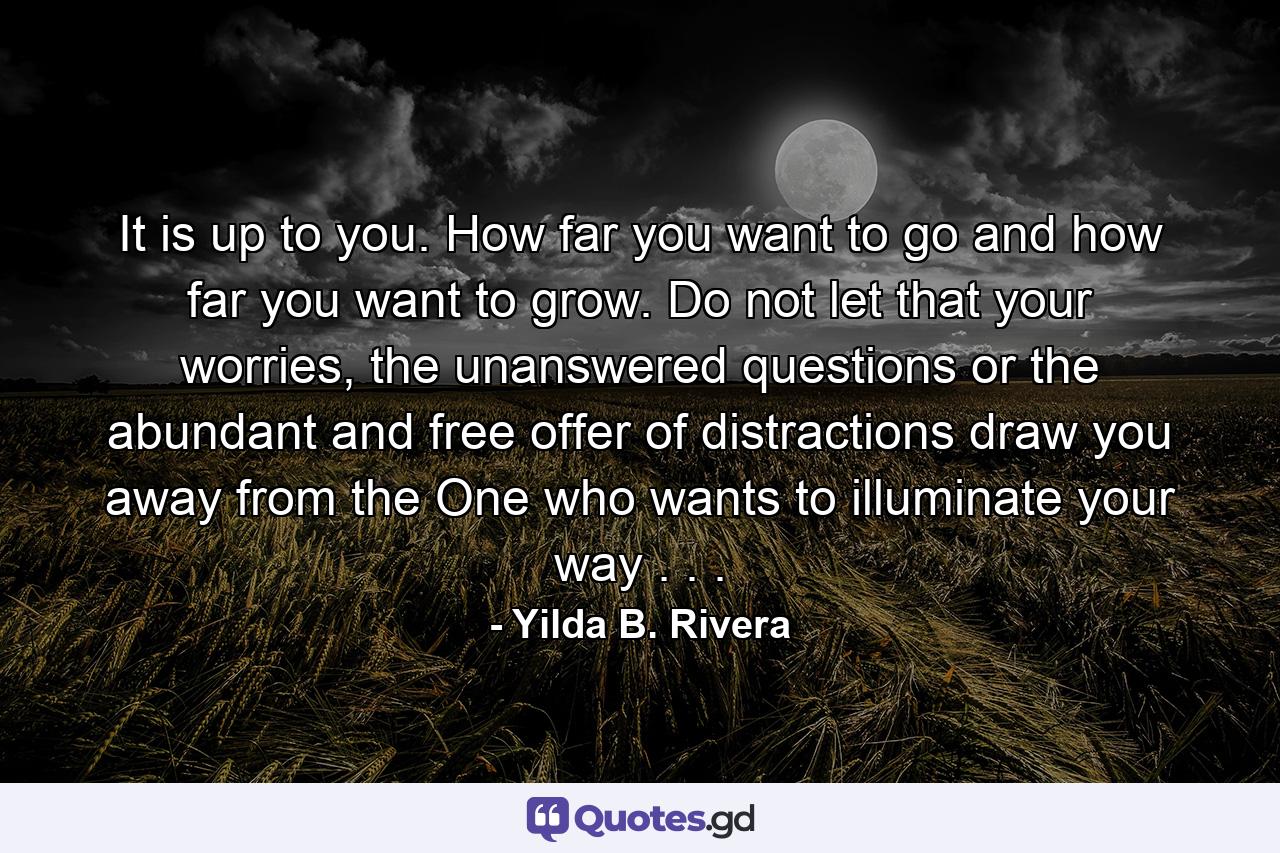 It is up to you. How far you want to go and how far you want to grow. Do not let that your worries, the unanswered questions or the abundant and free offer of distractions draw you away from the One who wants to illuminate your way . . . - Quote by Yilda B. Rivera