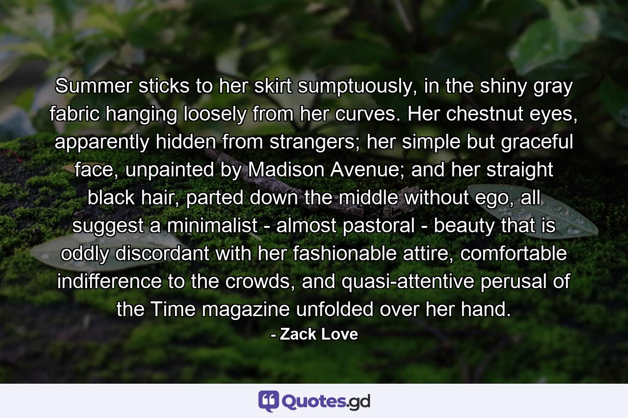 Summer sticks to her skirt sumptuously, in the shiny gray fabric hanging loosely from her curves. Her chestnut eyes, apparently hidden from strangers; her simple but graceful face, unpainted by Madison Avenue; and her straight black hair, parted down the middle without ego, all suggest a minimalist - almost pastoral - beauty that is oddly discordant with her fashionable attire, comfortable indifference to the crowds, and quasi-attentive perusal of the Time magazine unfolded over her hand. - Quote by Zack Love