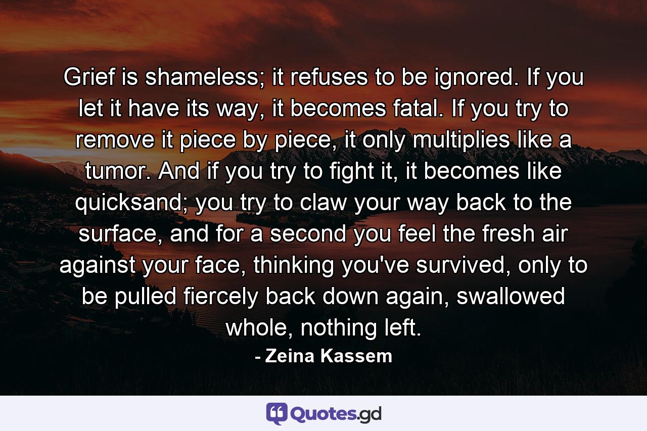 Grief is shameless; it refuses to be ignored. If you let it have its way, it becomes fatal. If you try to remove it piece by piece, it only multiplies like a tumor. And if you try to fight it, it becomes like quicksand; you try to claw your way back to the surface, and for a second you feel the fresh air against your face, thinking you've survived, only to be pulled fiercely back down again, swallowed whole, nothing left. - Quote by Zeina Kassem