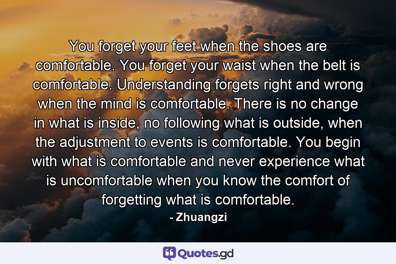 You forget your feet when the shoes are comfortable. You forget your waist when the belt is comfortable. Understanding forgets right and wrong when the mind is comfortable. There is no change in what is inside, no following what is outside, when the adjustment to events is comfortable. You begin with what is comfortable and never experience what is uncomfortable when you know the comfort of forgetting what is comfortable. - Quote by Zhuangzi