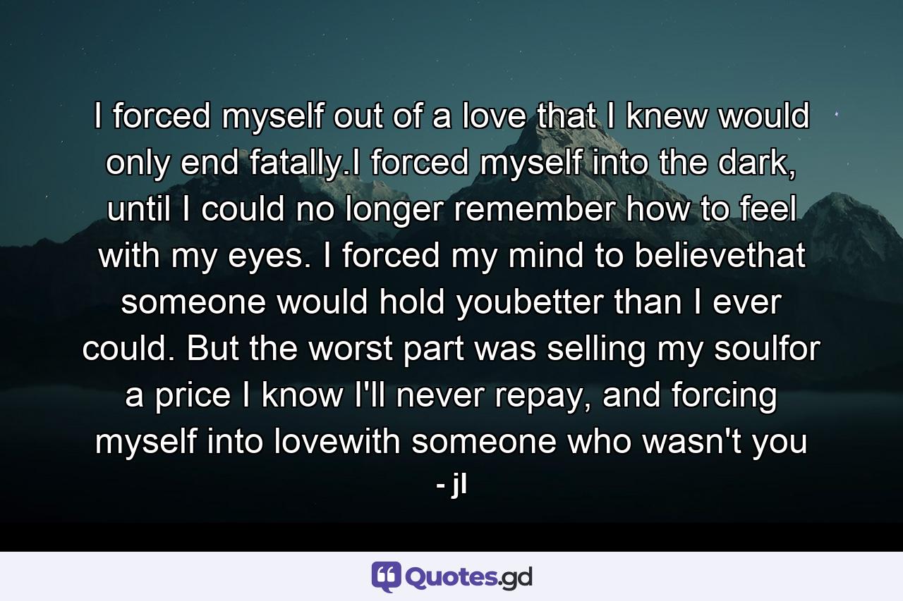 I forced myself out of a love that I knew would only end fatally.I forced myself into the dark, until I could no longer remember how to feel with my eyes. I forced my mind to believethat someone would hold youbetter than I ever could. But the worst part was selling my soulfor a price I know I'll never repay, and forcing myself into lovewith someone who wasn't you - Quote by jl