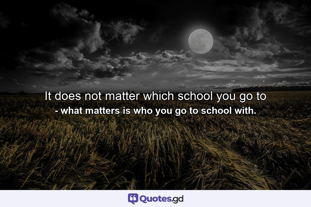 It does not matter which school you go to - Quote by what matters is who you go to school with.