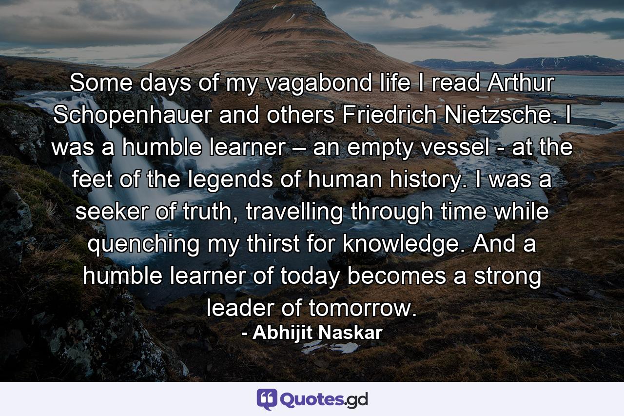 Some days of my vagabond life I read Arthur Schopenhauer and others Friedrich Nietzsche. I was a humble learner – an empty vessel - at the feet of the legends of human history. I was a seeker of truth, travelling through time while quenching my thirst for knowledge. And a humble learner of today becomes a strong leader of tomorrow. - Quote by Abhijit Naskar