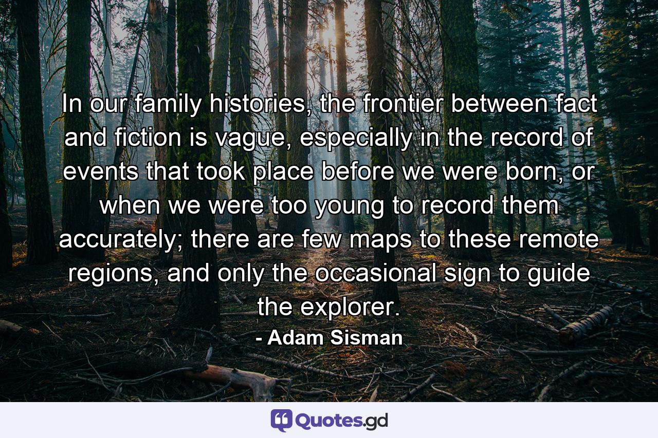 In our family histories, the frontier between fact and fiction is vague, especially in the record of events that took place before we were born, or when we were too young to record them accurately; there are few maps to these remote regions, and only the occasional sign to guide the explorer. - Quote by Adam Sisman