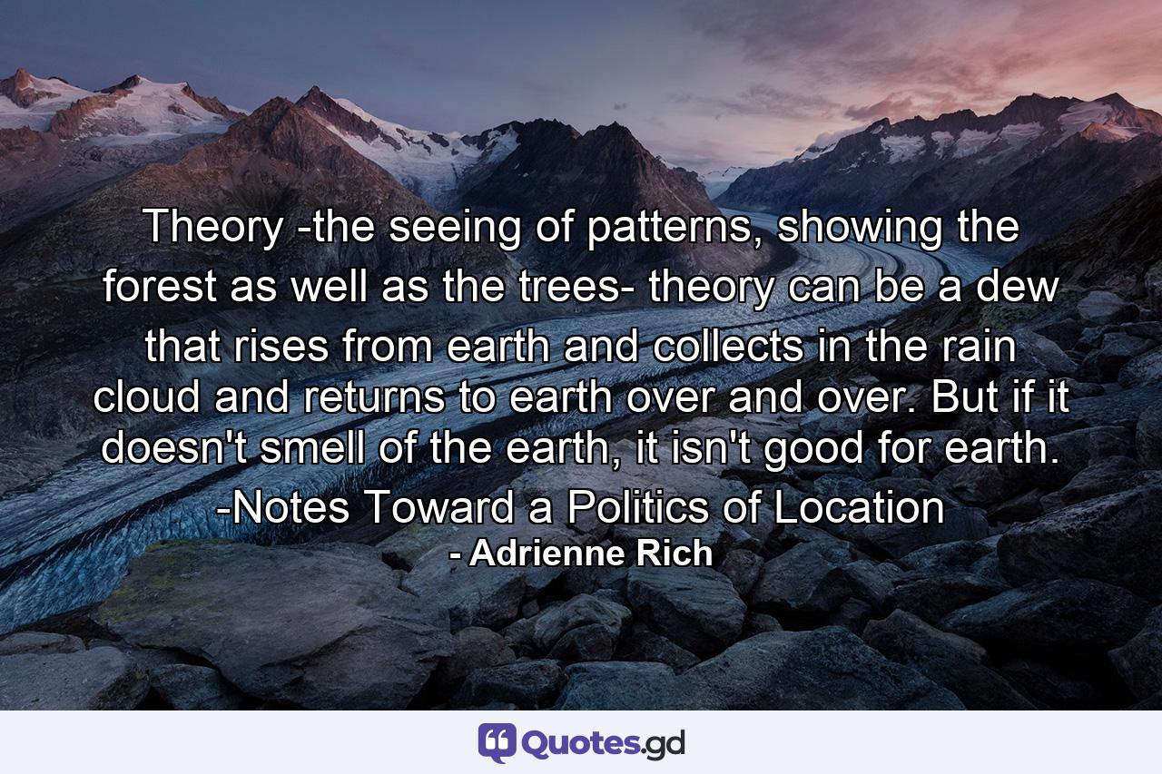 Theory -the seeing of patterns, showing the forest as well as the trees- theory can be a dew that rises from earth and collects in the rain cloud and returns to earth over and over. But if it doesn't smell of the earth, it isn't good for earth. -Notes Toward a Politics of Location - Quote by Adrienne Rich