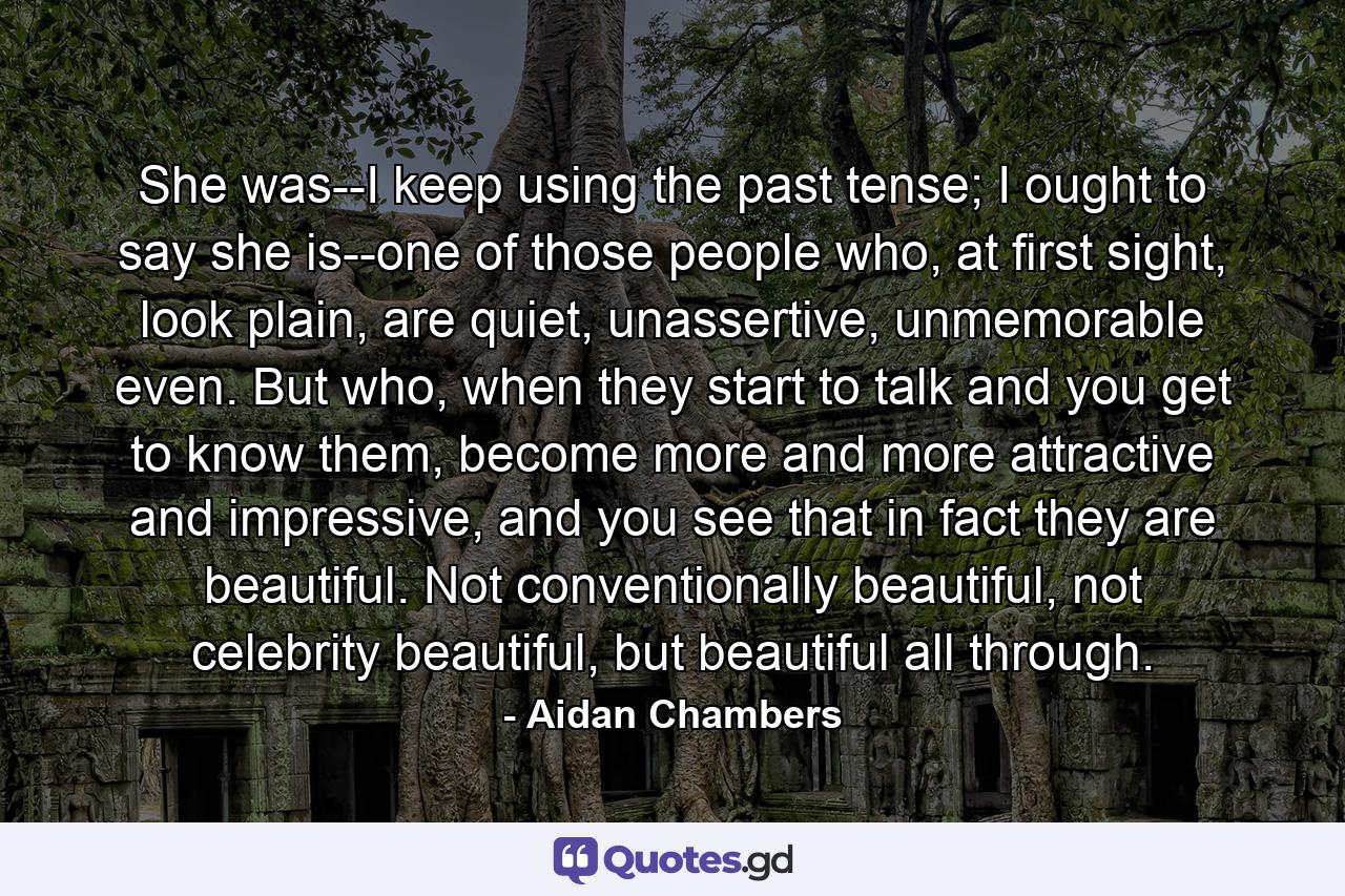 She was--I keep using the past tense; I ought to say she is--one of those people who, at first sight, look plain, are quiet, unassertive, unmemorable even. But who, when they start to talk and you get to know them, become more and more attractive and impressive, and you see that in fact they are beautiful. Not conventionally beautiful, not celebrity beautiful, but beautiful all through. - Quote by Aidan Chambers