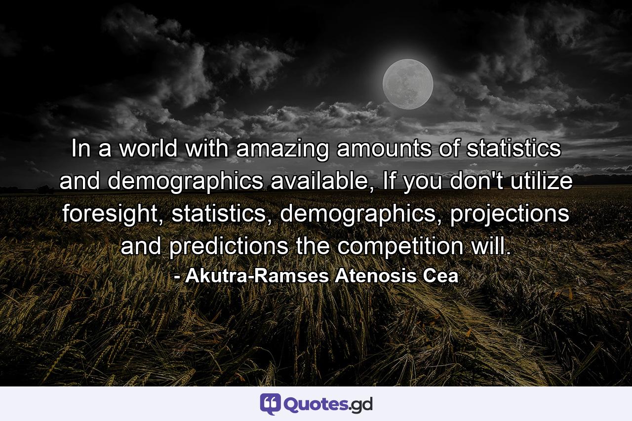 In a world with amazing amounts of statistics and demographics available, If you don't utilize foresight, statistics, demographics, projections and predictions the competition will. - Quote by Akutra-Ramses Atenosis Cea