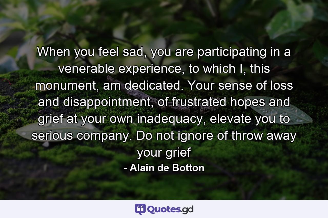 When you feel sad, you are participating in a venerable experience, to which I, this monument, am dedicated. Your sense of loss and disappointment, of frustrated hopes and grief at your own inadequacy, elevate you to serious company. Do not ignore of throw away your grief - Quote by Alain de Botton